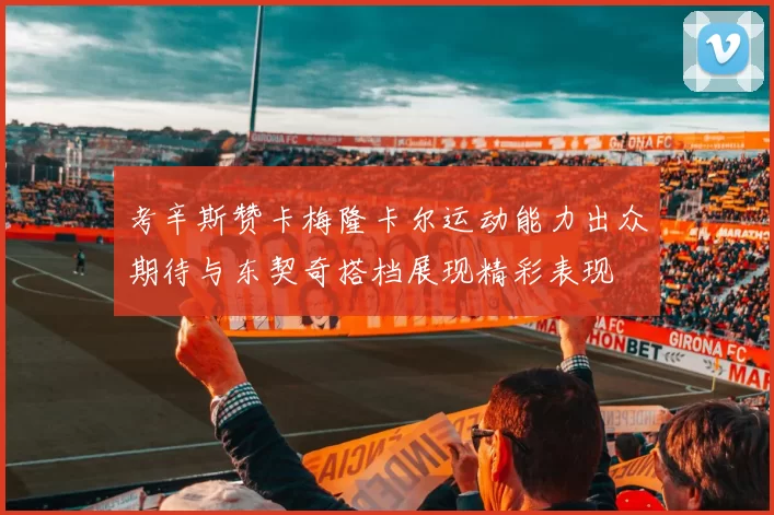 考辛斯赞卡梅隆卡尔运动能力出众期待与东契奇搭档展现精彩表现
