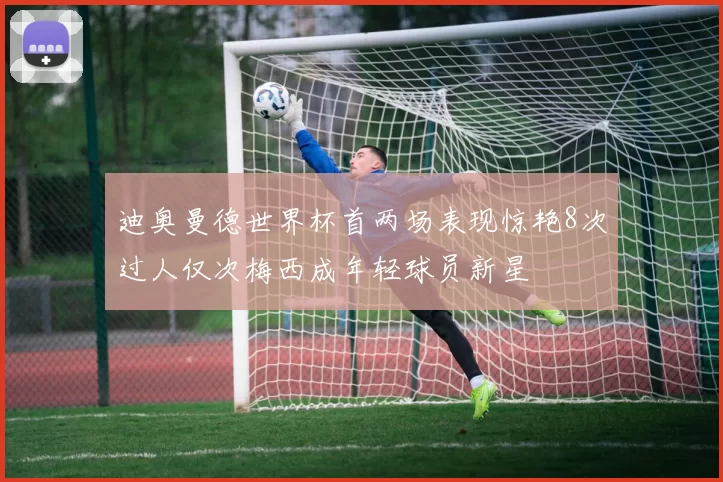 迪奥曼德世界杯首两场表现惊艳8次过人仅次梅西成年轻球员新星