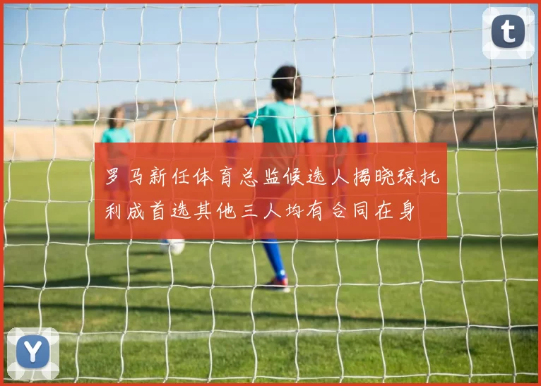 罗马新任体育总监候选人揭晓琼托利成首选其他三人均有合同在身