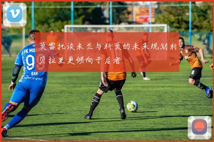 莫雷托谈米兰与科莫的未来规划利贝拉里更倾向于后者