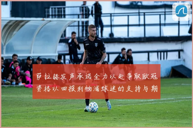 萨拉赫发声承诺全力以赴争取欧冠资格以回报利物浦球迷的支持与期待