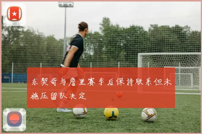 东契奇与詹里赛季后保持联系但未施压留队决定