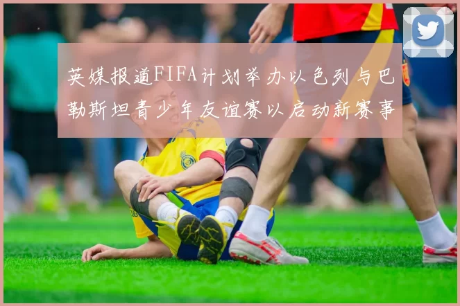 英媒报道FIFA计划举办以色列与巴勒斯坦青少年友谊赛以启动新赛事