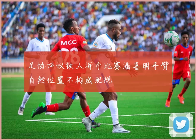 足协评议铁人海牛比赛潘喜明手臂自然位置不构成犯规