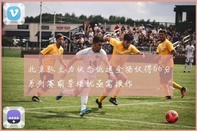 北京队主力状态低迷全场仅得66分系列赛前景堪忧亟需振作