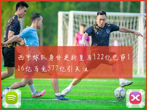 西甲球队身价更新皇马122亿巴萨116亿马竞577亿引关注