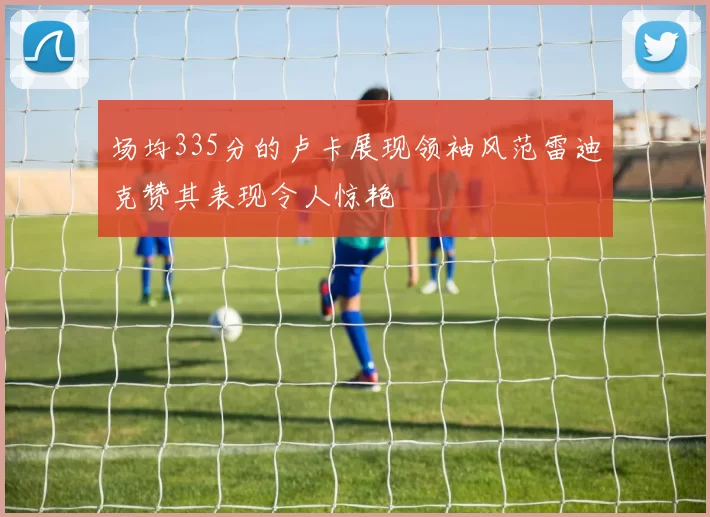 场均335分的卢卡展现领袖风范雷迪克赞其表现令人惊艳