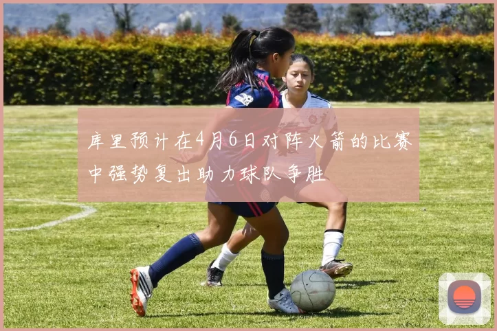 库里预计在4月6日对阵火箭的比赛中强势复出助力球队争胜