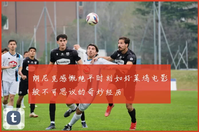 朗尼克感慨绝平时刻如好莱坞电影般不可思议的奇妙经历