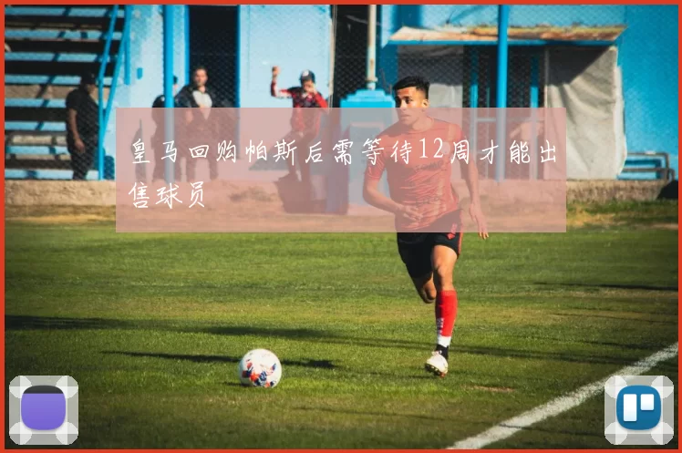 皇马回购帕斯后需等待12周才能出售球员
