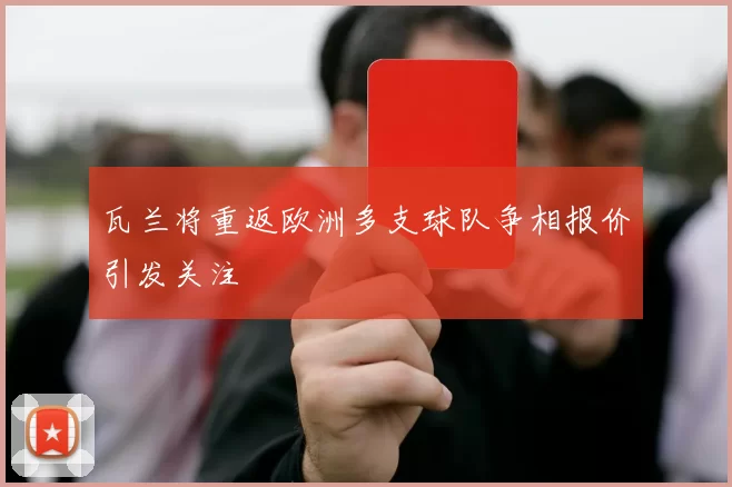 瓦兰将重返欧洲多支球队争相报价引发关注